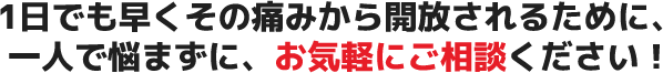 1日でも早くその痛みから開放されるために、一人で悩まずに、お気軽にご相談ください!