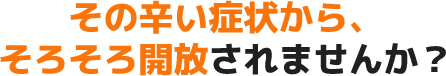 その辛い症状から、そろそろ開放されませんか?